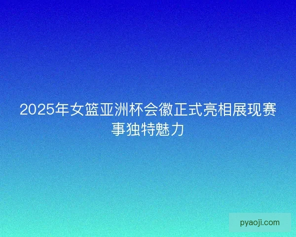 2025年女篮亚洲杯会徽正式亮相展现赛事独特魅力