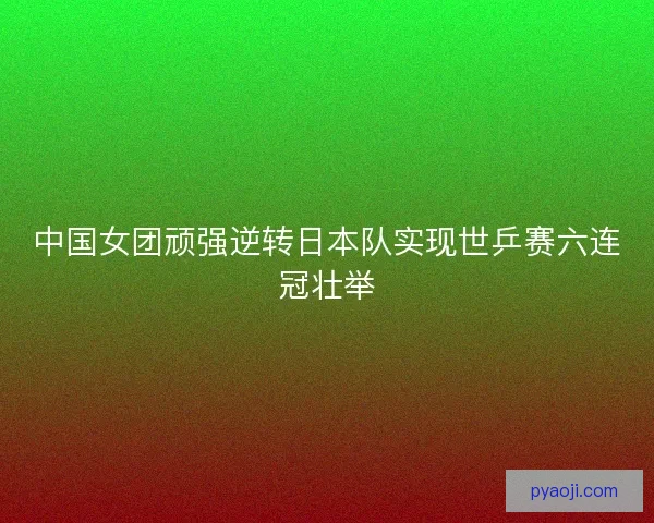 中国女团顽强逆转日本队实现世乒赛六连冠壮举
